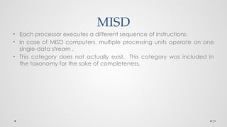 29
MISD
• Each processor executes a different sequence of instructions.
• In case of MISD computers, multiple processing units operate on one
single-data stream .
• This category does not actually exist. This category was included in
the taxonomy for the sake of completeness.
 
