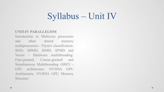 Syllabus – Unit IV
UNIT-IV PARALLELISM
Introduction to Multicore processors
and other shared memory
multiprocessors - Flynn's classification:
SISD, MIMD, SIMD, SPMD and
Vector - Hardware multithreading:
Fine-grained, Coarse-grained and
Simultaneous Multithreading (SMT) -
GPU architecture: NVIDIA GPU
Architecture, NVIDIA GPU Memory
Structure
 