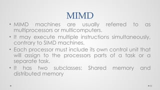 32
MIMD
• MIMD machines are usually referred to as
multiprocessors or multicomputers.
• It may execute multiple instructions simultaneously,
contrary to SIMD machines.
• Each processor must include its own control unit that
will assign to the processors parts of a task or a
separate task.
• It has two subclasses: Shared memory and
distributed memory
 