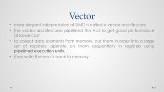 37
Vector
• more elegant interpretation of SIMD is called a vector architecture
• the vector architectures pipelined the ALU to get good performance
at lower cost
• to collect data elements from memory, put them in order into a large
set of registers, operate on them sequentially in registers using
pipelined execution units.
• then write the results back to memory
 