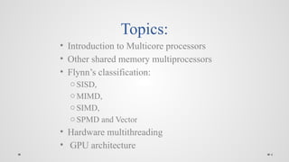 4
Topics:
• Introduction to Multicore processors
• Other shared memory multiprocessors
• Flynn’s classification:
o SISD,
o MIMD,
o SIMD,
o SPMD and Vector
• Hardware multithreading
• GPU architecture
 