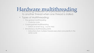 43
Hardware multithreading
• Increasing utilization of a processor by switching
to another thread when one thread is stalled.
• Types of Multithreading:
o Fine-grained Multithreading
• Cycle by cycle
o Coarse-grained Multithreading
• Switch on event (e.g., cache miss)
o Simultaneous Multithreading (SMT)
• Instructions from multiple threads executed concurrently in the
same cycle
 