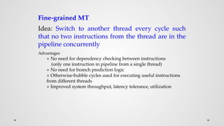 Fine-grained MT
Idea: Switch to another thread every cycle such
that no two instructions from the thread are in the
pipeline concurrently
Advantages
+ No need for dependency checking between instructions
(only one instruction in pipeline from a single thread)
+ No need for branch prediction logic
+ Otherwise-bubble cycles used for executing useful instructions
from different threads
+ Improved system throughput, latency tolerance, utilization
 
