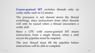 48
Coarse-grained MT switches threads only on
costly stalls, such as L2 misses.
The processor is not slowed down (by thread
switching), since instructions from other threads
will only be issued when a thread encounters a
costly stall.
Since a CPU with coarse-grained MT issues
instructions from a single thread, when a stall
occurs the pipeline must be emptied.
The new thread must fill the pipeline before
instructions will be able to complete.
 