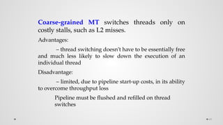 49
Coarse-grained MT switches threads only on
costly stalls, such as L2 misses.
Advantages:
– thread switching doesn’t have to be essentially free
and much less likely to slow down the execution of an
individual thread
Disadvantage:
– limited, due to pipeline start-up costs, in its ability
to overcome throughput loss
Pipeline must be flushed and refilled on thread
switches
 