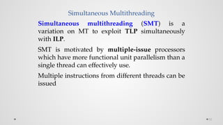 Simultaneous Multithreading
52
Simultaneous multithreading (SMT) is a
variation on MT to exploit TLP simultaneously
with ILP.
SMT is motivated by multiple-issue processors
which have more functional unit parallelism than a
single thread can effectively use.
Multiple instructions from different threads can be
issued
 