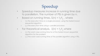 57
Speedup
• Speedup measures increase in running time due
to parallelism. The number of PEs is given by n.
• Based on running times, S(n) = ts/tp , where
o ts is the execution time on a single processor, using the fastest known
sequential algorithm
o tp is the execution time using a parallel processor.
• For theoretical analysis, S(n) = ts/tp where
o ts is the worst case running time for of the fastest known sequential
algorithm for the problem
o tp is the worst case running time of the parallel algorithm using n PEs.
 