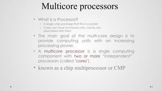 6
Multicore processors
• What is a Processor?
o A single chip package that fits in a socket
o Cores can have functional units, cache, etc.
associated with them
• The main goal of the multi-core design is to
provide computing units with an increasing
processing power.
• A multicore processor is a single computing
component with two or more “independent”
processors (called "cores").
• known as a chip multiprocessor or CMP
 
