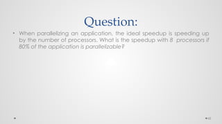 62
Question:
• When parallelizing an application, the ideal speedup is speeding up
by the number of processors. What is the speedup with 8 processors if
80% of the application is parallelizable?
 
