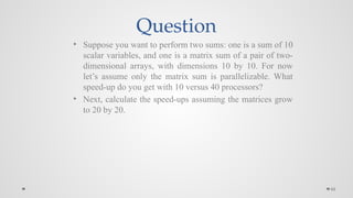 66
Question
• Suppose you want to perform two sums: one is a sum of 10
scalar variables, and one is a matrix sum of a pair of two-
dimensional arrays, with dimensions 10 by 10. For now
let’s assume only the matrix sum is parallelizable. What
speed-up do you get with 10 versus 40 processors?
• Next, calculate the speed-ups assuming the matrices grow
to 20 by 20.
 