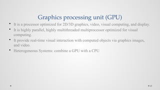 68
Graphics processing unit (GPU)
• It is a processor optimized for 2D/3D graphics, video, visual computing, and display.
• It is highly parallel, highly multithreaded multiprocessor optimized for visual
computing.
• It provide real-time visual interaction with computed objects via graphics images,
and video.
• Heterogeneous Systems: combine a GPU with a CPU
 