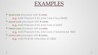 7
EXAMPLES
 dual-core processor with 2 cores
• e.g. AMD Phenom II X2, Intel Core 2 Duo E8500
 quad-core processor with 4 cores
• e.g. AMD Phenom II X4, Intel Core i5 2500T
 hexa-core processor with 6 cores
• e.g. AMD Phenom II X6, Intel Core i7 Extreme Ed. 980X
 octa-core processor with 8 cores
• e.g. AMD FX-8150, Intel Xeon E7-2820
 