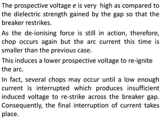 The prospective voltage e is very high as compared to
the dielectric strength gained by the gap so that the
breaker restrikes.
As the de-ionising force is still in action, therefore,
chop occurs again but the arc current this time is
smaller than the previous case.
This induces a lower prospective voltage to re-ignite
the arc.
In fact, several chops may occur until a low enough
current is interrupted which produces insufficient
induced voltage to re-strike across the breaker gap.
Consequently, the final interruption of current takes
place.
 