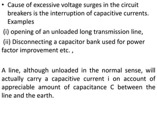 • Cause of excessive voltage surges in the circuit
breakers is the interruption of capacitive currents.
Examples
(i) opening of an unloaded long transmission line,
(ii) Disconnecting a capacitor bank used for power
factor improvement etc. ,
A line, although unloaded in the normal sense, will
actually carry a capacitive current i on account of
appreciable amount of capacitance C between the
line and the earth.
 