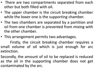 • There are two compartments separated from each
other but both filled with oil.
• The upper chamber is the circuit breaking chamber
while the lower one is the supporting chamber.
• The two chambers are separated by a partition and
oil from one chamber is prevented from mixing with
the other chamber.
• This arrangement permits two advantages.
Firstly, the circuit breaking chamber requires a
small volume of oil which is just enough for arc
extinction.
Secondly, the amount of oil to be replaced is reduced
as the oil in the supporting chamber does not get
contaminated by the arc.
 