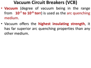 Vacuum Circuit Breakers (VCB)
• Vacuum (degree of vacuum being in the range
from 10-7 to 10-9 torr) is used as the arc quenching
medium.
• Vacuum offers the highest insulating strength, it
has far superior arc quenching properties than any
other medium.
 