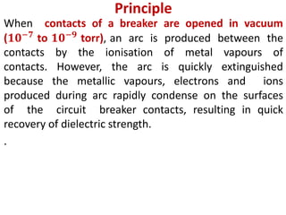 Principle
When contacts of a breaker are opened in vacuum
(𝟏𝟎−𝟕
to 𝟏𝟎−𝟗
torr), an arc is produced between the
contacts by the ionisation of metal vapours of
contacts. However, the arc is quickly extinguished
because the metallic vapours, electrons and ions
produced during arc rapidly condense on the surfaces
of the circuit breaker contacts, resulting in quick
recovery of dielectric strength.
.
 