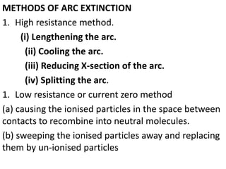 METHODS OF ARC EXTINCTION
1. High resistance method.
(i) Lengthening the arc.
(ii) Cooling the arc.
(iii) Reducing X-section of the arc.
(iv) Splitting the arc.
1. Low resistance or current zero method
(a) causing the ionised particles in the space between
contacts to recombine into neutral molecules.
(b) sweeping the ionised particles away and replacing
them by un-ionised particles
 