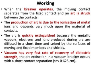 Working
• When the breaker operates, the moving contact
separates from the fixed contact and an arc is struck
between the contacts.
• The production of arc is due to the ionisation of metal
ions and depends very much upon the material of
contacts.
• The arc is quickly extinguished because the metallic
vapours, electrons and ions produced during arc are
diffused in a short time and seized by the surfaces of
moving and fixed members and shields.
• Vacuum has very fast rate of recovery of dielectric
strength, the arc extinction in a vacuum breaker occurs
with a short contact separation (say 0·625 cm).
 
