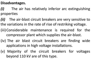 Disadvantages.
(i) The air has relatively inferior arc extinguishing
properties
(ii) The air-blast circuit breakers are very sensitive to
the variations in the rate of rise of restriking voltage.
(iii)Considerable maintenance is required for the
compressor plant which supplies the air-blast.
(iv) The air blast circuit breakers are finding wide
applications in high voltage installations.
(v) Majority of the circuit breakers for voltages
beyond 110 kV are of this type.
 