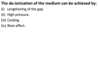 The de-ionisation of the medium can be achieved by:
(i) Lengthening of the gap.
(ii) High pressure.
(iii) Cooling.
(iv) Blast effect.
 