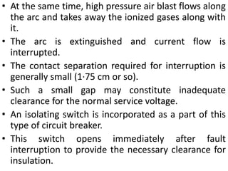 • At the same time, high pressure air blast flows along
the arc and takes away the ionized gases along with
it.
• The arc is extinguished and current flow is
interrupted.
• The contact separation required for interruption is
generally small (1·75 cm or so).
• Such a small gap may constitute inadequate
clearance for the normal service voltage.
• An isolating switch is incorporated as a part of this
type of circuit breaker.
• This switch opens immediately after fault
interruption to provide the necessary clearance for
insulation.
 