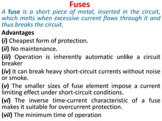Fuses
A fuse is a short piece of metal, inserted in the circuit,
which melts when excessive current flows through it and
thus breaks the circuit.
Advantages
(i) Cheapest form of protection.
(ii) No maintenance.
(iii) Operation is inherently automatic unlike a circuit
breaker
(iv) It can break heavy short-circuit currents without noise
or smoke.
(v) The smaller sizes of fuse element impose a current
limiting effect under short-circuit conditions.
(vi) The inverse time-current characteristic of a fuse
makes it suitable for overcurrent protection.
(vii) The minimum time of operation
 