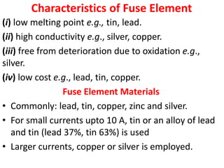 Characteristics of Fuse Element
(i) low melting point e.g., tin, lead.
(ii) high conductivity e.g., silver, copper.
(iii) free from deterioration due to oxidation e.g.,
silver.
(iv) low cost e.g., lead, tin, copper.
Fuse Element Materials
• Commonly: lead, tin, copper, zinc and silver.
• For small currents upto 10 A, tin or an alloy of lead
and tin (lead 37%, tin 63%) is used
• Larger currents, copper or silver is employed.
 