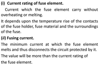 (i) Current rating of fuse element.
Current which the fuse element carry without
overheating or melting.
It depends upon the temperature rise of the contacts
of the fuse holder, fuse material and the surroundings
of the fuse.
(ii) Fusing current.
The minimum current at which the fuse element
melts and thus disconnects the circuit protected by it.
The value will be more than the current rating of
the fuse element.
 