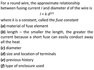 For a round wire, the approximate relationship
between fusing current I and diameter d of the wire is
I = k d3/2
where k is a constant, called the fuse constant
(a) material of fuse element
(b) length – the smaller the length, the greater the
current because a short fuse can easily conduct away
all the heat
(c) diameter
(d) size and location of terminals
(e) previous history
(f) type of enclosure used
 