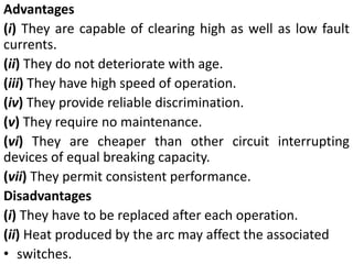 Advantages
(i) They are capable of clearing high as well as low fault
currents.
(ii) They do not deteriorate with age.
(iii) They have high speed of operation.
(iv) They provide reliable discrimination.
(v) They require no maintenance.
(vi) They are cheaper than other circuit interrupting
devices of equal breaking capacity.
(vii) They permit consistent performance.
Disadvantages
(i) They have to be replaced after each operation.
(ii) Heat produced by the arc may affect the associated
• switches.
 