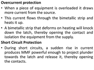 Overcurrent protection
• When a piece of equipment is overloaded it draws
more current from the source.
• This current flows through the bimetallic strip and
heats it up.
• A bimetallic strip that deforms on heating will knock
down the latch, thereby opening the contact and
isolation the equipment from the supply.
Short Circuit Protection
• During short circuits, a sudden rise in current
produces MMF powerful enough to project plunder
towards the latch and release it, thereby opening
the contacts.
 