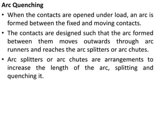 Arc Quenching
• When the contacts are opened under load, an arc is
formed between the fixed and moving contacts.
• The contacts are designed such that the arc formed
between them moves outwards through arc
runners and reaches the arc splitters or arc chutes.
• Arc splitters or arc chutes are arrangements to
increase the length of the arc, splitting and
quenching it.
 
