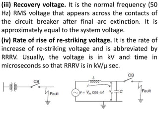 (iii) Recovery voltage. It is the normal frequency (50
Hz) RMS voltage that appears across the contacts of
the circuit breaker after final arc extinction. It is
approximately equal to the system voltage.
(iv) Rate of rise of re-striking voltage. It is the rate of
increase of re-striking voltage and is abbreviated by
RRRV. Usually, the voltage is in kV and time in
microseconds so that RRRV is in kV/μ sec.
 