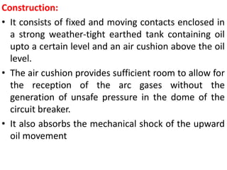 Construction:
• It consists of fixed and moving contacts enclosed in
a strong weather-tight earthed tank containing oil
upto a certain level and an air cushion above the oil
level.
• The air cushion provides sufficient room to allow for
the reception of the arc gases without the
generation of unsafe pressure in the dome of the
circuit breaker.
• It also absorbs the mechanical shock of the upward
oil movement
 