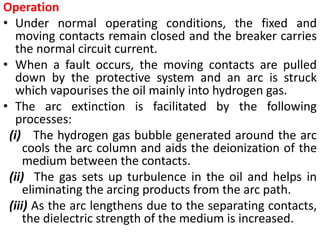 Operation
• Under normal operating conditions, the fixed and
moving contacts remain closed and the breaker carries
the normal circuit current.
• When a fault occurs, the moving contacts are pulled
down by the protective system and an arc is struck
which vapourises the oil mainly into hydrogen gas.
• The arc extinction is facilitated by the following
processes:
(i) The hydrogen gas bubble generated around the arc
cools the arc column and aids the deionization of the
medium between the contacts.
(ii) The gas sets up turbulence in the oil and helps in
eliminating the arcing products from the arc path.
(iii) As the arc lengthens due to the separating contacts,
the dielectric strength of the medium is increased.
 