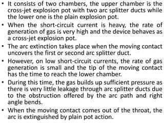 • It consists of two chambers, the upper chamber is the
cross-jet explosion pot with two arc splitter ducts while
the lower one is the plain explosion pot.
• When the short-circuit current is heavy, the rate of
generation of gas is very high and the device behaves as
a cross-jet explosion pot.
• The arc extinction takes place when the moving contact
uncovers the first or second arc splitter duct.
• However, on low short-circuit currents, the rate of gas
generation is small and the tip of the moving contact
has the time to reach the lower chamber.
• During this time, the gas builds up sufficient pressure as
there is very little leakage through arc splitter ducts due
to the obstruction offered by the arc path and right
angle bends.
• When the moving contact comes out of the throat, the
arc is extinguished by plain pot action.
 