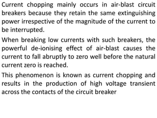 Current chopping mainly occurs in air-blast circuit
breakers because they retain the same extinguishing
power irrespective of the magnitude of the current to
be interrupted.
When breaking low currents with such breakers, the
powerful de-ionising effect of air-blast causes the
current to fall abruptly to zero well before the natural
current zero is reached.
This phenomenon is known as current chopping and
results in the production of high voltage transient
across the contacts of the circuit breaker
 