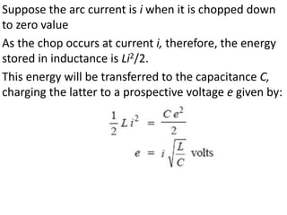 Suppose the arc current is i when it is chopped down
to zero value
As the chop occurs at current i, therefore, the energy
stored in inductance is Li2/2.
This energy will be transferred to the capacitance C,
charging the latter to a prospective voltage e given by:
 