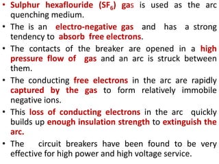• Sulphur hexaflouride (SF6) gas is used as the arc
quenching medium.
• The is an electro-negative gas and has a strong
tendency to absorb free electrons.
• The contacts of the breaker are opened in a high
pressure flow of gas and an arc is struck between
them.
• The conducting free electrons in the arc are rapidly
captured by the gas to form relatively immobile
negative ions.
• This loss of conducting electrons in the arc quickly
builds up enough insulation strength to extinguish the
arc.
• The circuit breakers have been found to be very
effective for high power and high voltage service.
 