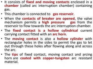 • It consists of fixed and moving contacts enclosed in a
chamber (called arc interruption chamber) containing
gas.
• This chamber is connected to gas reservoir.
• When the contacts of breaker are opened, the valve
mechanism permits a high pressure gas from the
reservoir to flow towards the arc interruption chamber.
• The fixed contact is a hollow cylindrical current
carrying contact fitted with an arc horn.
• The moving contact is also a hollow cylinder with
rectangular holes in the sides to permit the gas to let
out through these holes after flowing along and across
the arc.
• The tips of fixed contact, moving contact and arcing
horn are coated with copper-tungsten arc resistant
material.
 