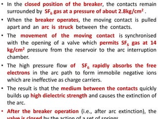 • In the closed position of the breaker, the contacts remain
surrounded by SF6 gas at a pressure of about 2.8kg/cm2 .
• When the breaker operates, the moving contact is pulled
apart and an arc is struck between the contacts.
• The movement of the moving contact is synchronised
with the opening of a valve which permits SF6 gas at 14
kg/cm2 pressure from the reservoir to the arc interruption
chamber.
• The high pressure flow of SF6 rapidly absorbs the free
electrons in the arc path to form immobile negative ions
which are ineffective as charge carriers.
• The result is that the medium between the contacts quickly
builds up high dielectric strength and causes the extinction of
the arc.
• After the breaker operation (i.e., after arc extinction), the
 