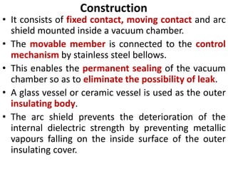 Construction
• It consists of fixed contact, moving contact and arc
shield mounted inside a vacuum chamber.
• The movable member is connected to the control
mechanism by stainless steel bellows.
• This enables the permanent sealing of the vacuum
chamber so as to eliminate the possibility of leak.
• A glass vessel or ceramic vessel is used as the outer
insulating body.
• The arc shield prevents the deterioration of the
internal dielectric strength by preventing metallic
vapours falling on the inside surface of the outer
insulating cover.
 