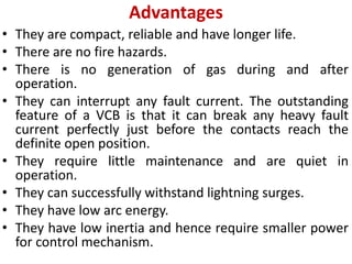 Advantages
• They are compact, reliable and have longer life.
• There are no fire hazards.
• There is no generation of gas during and after
operation.
• They can interrupt any fault current. The outstanding
feature of a VCB is that it can break any heavy fault
current perfectly just before the contacts reach the
definite open position.
• They require little maintenance and are quiet in
operation.
• They can successfully withstand lightning surges.
• They have low arc energy.
• They have low inertia and hence require smaller power
for control mechanism.
 