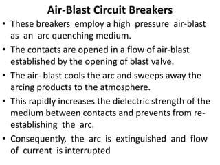 Air-Blast Circuit Breakers
• These breakers employ a high pressure air-blast
as an arc quenching medium.
• The contacts are opened in a flow of air-blast
established by the opening of blast valve.
• The air- blast cools the arc and sweeps away the
arcing products to the atmosphere.
• This rapidly increases the dielectric strength of the
medium between contacts and prevents from re-
establishing the arc.
• Consequently, the arc is extinguished and flow
of current is interrupted
 