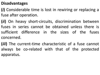 Disadvantages
(i) Considerable time is lost in rewiring or replacing a
fuse after operation.
(ii) On heavy short-circuits, discrimination between
fuses in series cannot be obtained unless there is
sufficient difference in the sizes of the fuses
concerned.
(iii) The current-time characteristic of a fuse cannot
always be co-related with that of the protected
apparatus.
 