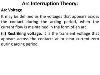 Arc Interruption Theory:
Arc Voltage
It may be defined as the voltages that appears across
the contact during the arcing period, when the
current flow is maintained in the form of an arc.
(ii) Restriking voltage. It is the transient voltage that
appears across the contacts at or near current zero
during arcing period.
 