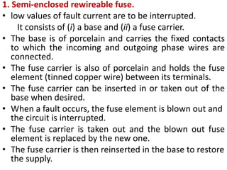 1. Semi-enclosed rewireable fuse.
• low values of fault current are to be interrupted.
It consists of (i) a base and (ii) a fuse carrier.
• The base is of porcelain and carries the fixed contacts
to which the incoming and outgoing phase wires are
connected.
• The fuse carrier is also of porcelain and holds the fuse
element (tinned copper wire) between its terminals.
• The fuse carrier can be inserted in or taken out of the
base when desired.
• When a fault occurs, the fuse element is blown out and
the circuit is interrupted.
• The fuse carrier is taken out and the blown out fuse
element is replaced by the new one.
• The fuse carrier is then reinserted in the base to restore
the supply.
 