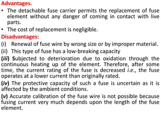 Advantages.
• The detachable fuse carrier permits the replacement of fuse
element without any danger of coming in contact with live
parts.
• The cost of replacement is negligible.
Disadvantages:
(i) Renewal of fuse wire by wrong size or by improper material.
(ii) This type of fuse has a low-breaking capacity
(iii) Subjected to deterioration due to oxidation through the
continuous heating up of the element. Therefore, after some
time, the current rating of the fuse is decreased i.e., the fuse
operates at a lower current than originally rated.
(iv) The protective capacity of such a fuse is uncertain as it is
affected by the ambient conditions.
(v) Accurate calibration of the fuse wire is not possible because
fusing current very much depends upon the length of the fuse
element.
 