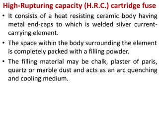 High-Rupturing capacity (H.R.C.) cartridge fuse
• It consists of a heat resisting ceramic body having
metal end-caps to which is welded silver current-
carrying element.
• The space within the body surrounding the element
is completely packed with a filling powder.
• The filling material may be chalk, plaster of paris,
quartz or marble dust and acts as an arc quenching
and cooling medium.
 